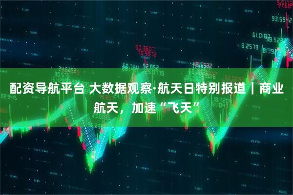 配资导航平台 大数据观察·航天日特别报道｜商业航天，加速“飞天”
