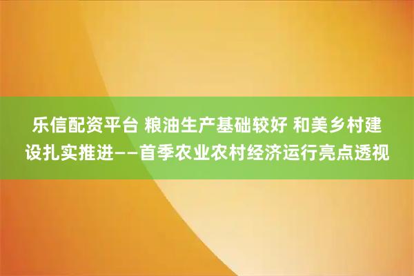 乐信配资平台 粮油生产基础较好 和美乡村建设扎实推进——首季农业农村经济运行亮点透视