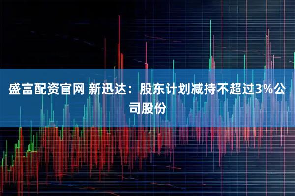 盛富配资官网 新迅达：股东计划减持不超过3%公司股份
