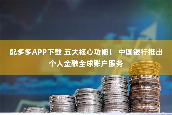 配多多APP下载 五大核心功能！ 中国银行推出个人金融全球账户服务