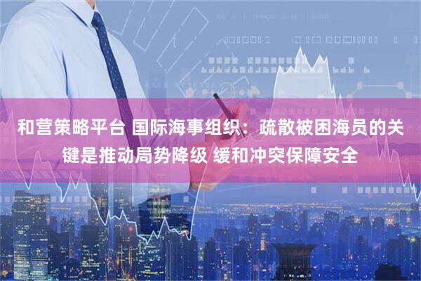 和营策略平台 国际海事组织：疏散被困海员的关键是推动局势降级 缓和冲突保障安全