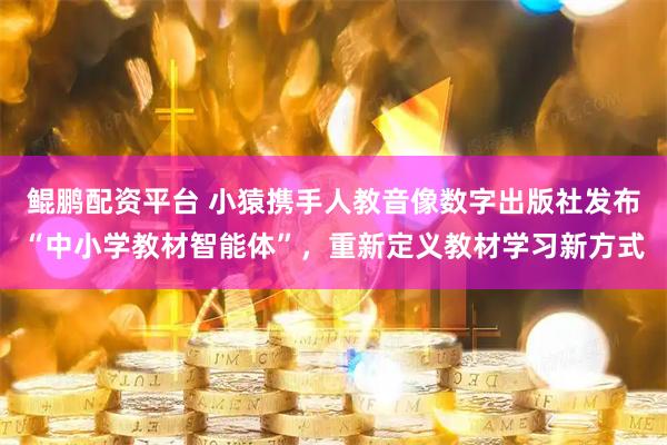 鲲鹏配资平台 小猿携手人教音像数字出版社发布“中小学教材智能体”，重新定义教材学习新方式