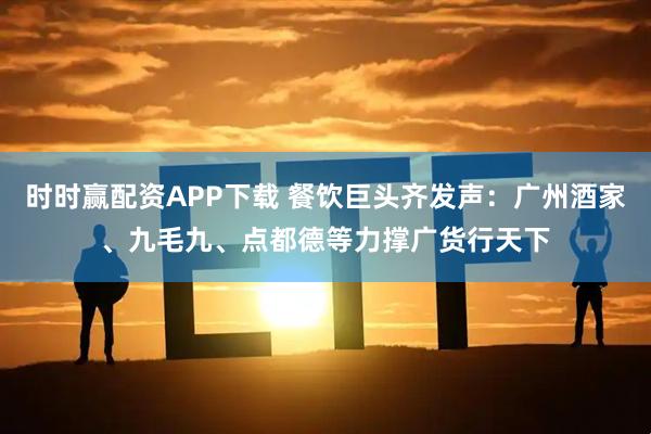 时时赢配资APP下载 餐饮巨头齐发声：广州酒家、九毛九、点都德等力撑广货行天下