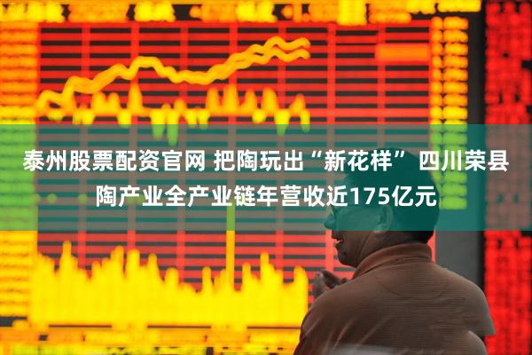 泰州股票配资官网 把陶玩出“新花样” 四川荣县陶产业全产业链年营收近175亿元