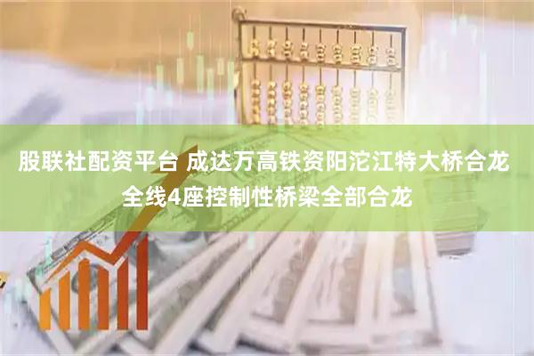 股联社配资平台 成达万高铁资阳沱江特大桥合龙 全线4座控制性桥梁全部合龙