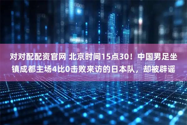 对对配配资官网 北京时间15点30！中国男足坐镇成都主场4比0击败来访的日本队，却被辟谣