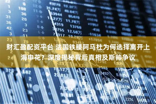 财汇盈配资平台 法国铁腰阿马杜为何选择离开上海申花?深度揭秘背后真相及斯帅争议