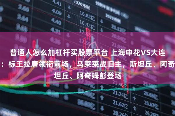 普通人怎么加杠杆买股票平台 上海申花VS大连英博首发：标王拉唐领衔前场，马莱莱战旧主，斯坦丘、阿奇姆彭登场