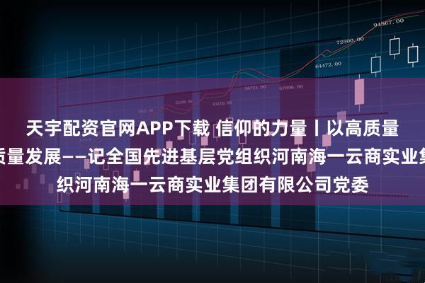天宇配资官网APP下载 信仰的力量丨以高质量党建促进企业高质量发展——记全国先进基层党组织河南海一云商实业集团有限公司党委
