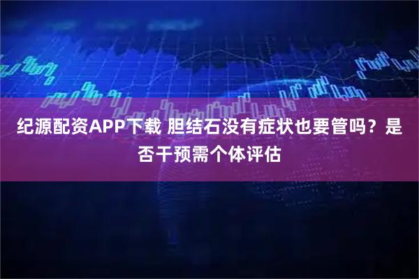 纪源配资APP下载 胆结石没有症状也要管吗?是否干预需个体评估