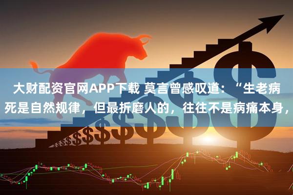 大财配资官网APP下载 莫言曾感叹道：“生老病死是自然规律，但最折磨人的，往往不是病痛本身，