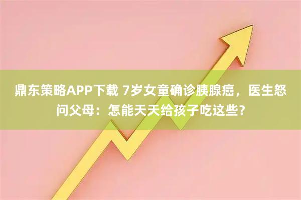 鼎东策略APP下载 7岁女童确诊胰腺癌，医生怒问父母：怎能天天给孩子吃这些？