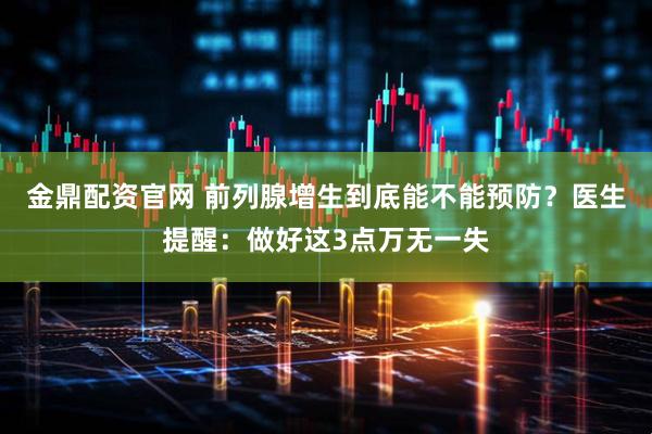 金鼎配资官网 前列腺增生到底能不能预防？医生提醒：做好这3点万无一失